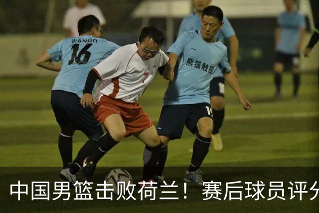 中国男篮击败荷兰！赛后球员评分，1人满分，2人优秀，其余不及格
