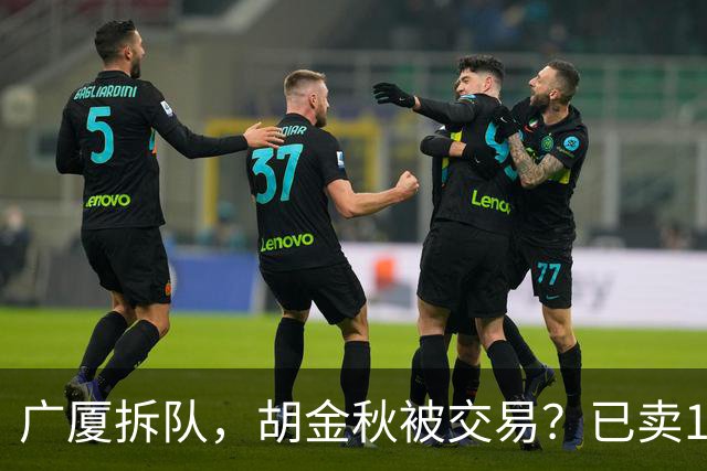广厦拆队，胡金秋被交易？已卖1人，下家3选1，孙铭徽或也离队
