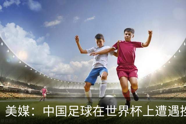 美媒：中国足球在世界杯上遭遇挫折 但希望正在重新燃起
