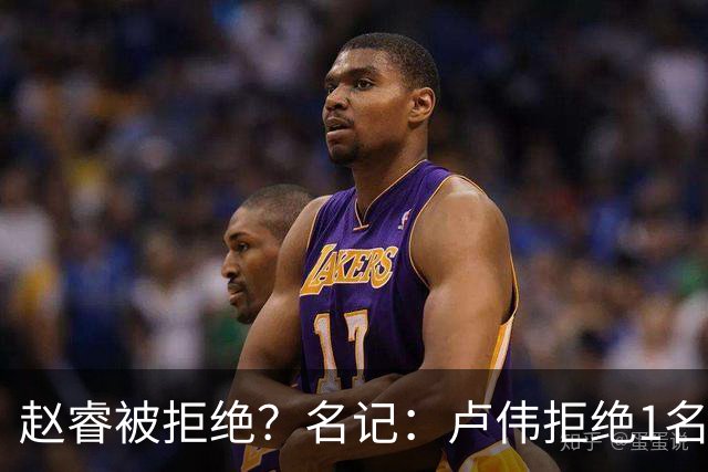 赵睿被拒绝？名记：卢伟拒绝1名国手，原因是性格有问题，要价高