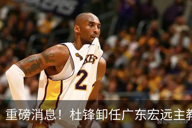 重磅消息！杜锋卸任广东宏远主教练，后续变化值得关注