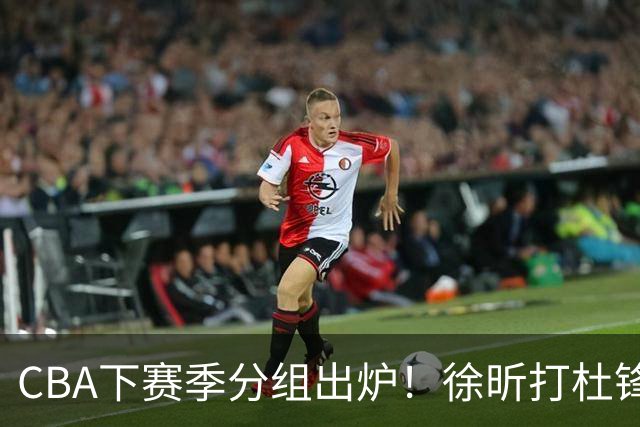 CBA下赛季分组出炉！徐昕打杜锋4次 广东与北京交手4次 赵睿很开心